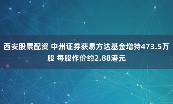 西安股票配资 中州证券获易方达基金增持473.5万股 每股作价约2.88港元