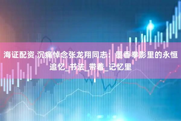 海证配资 沉痛悼念张龙翔同志：墨香拳影里的永恒追忆_书法_带着_记忆里