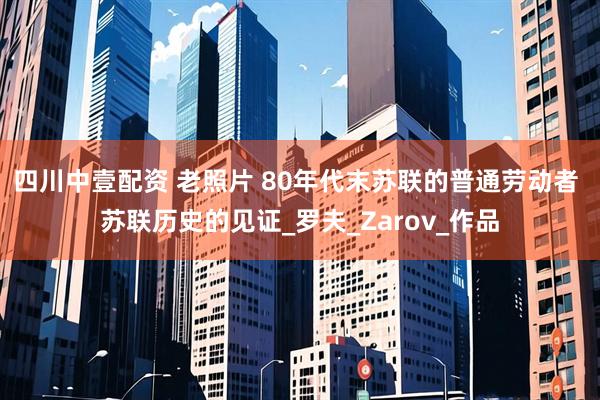四川中壹配资 老照片 80年代末苏联的普通劳动者 苏联历史的见证_罗夫_Zarov_作品