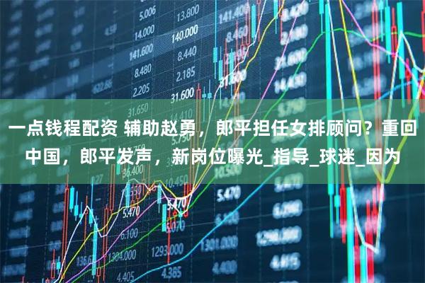 一点钱程配资 辅助赵勇，郎平担任女排顾问？重回中国，郎平发声，新岗位曝光_指导_球迷_因为
