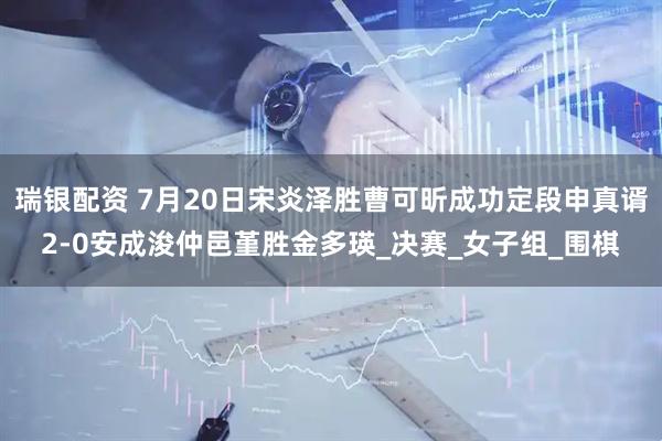 瑞银配资 7月20日宋炎泽胜曹可昕成功定段申真谞2-0安成浚仲邑堇胜金多瑛_决赛_女子组_围棋
