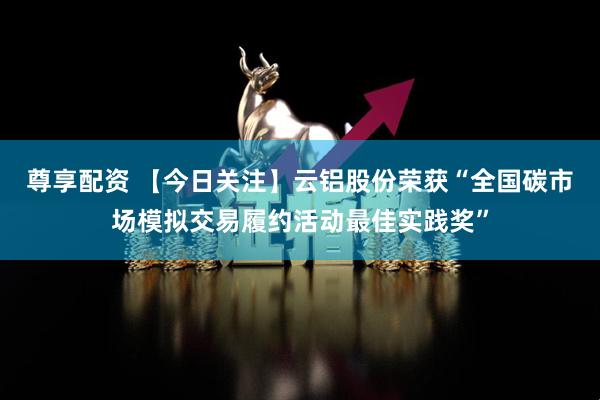 尊享配资 【今日关注】云铝股份荣获“全国碳市场模拟交易履约活动最佳实践奖”