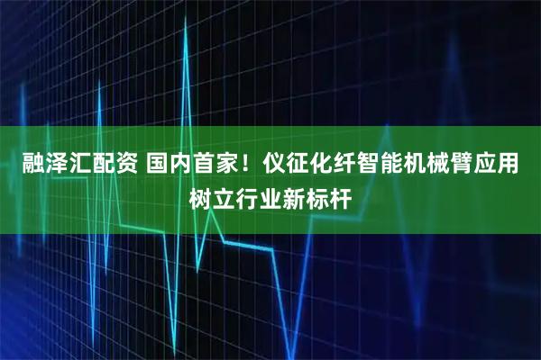 融泽汇配资 国内首家！仪征化纤智能机械臂应用树立行业新标杆