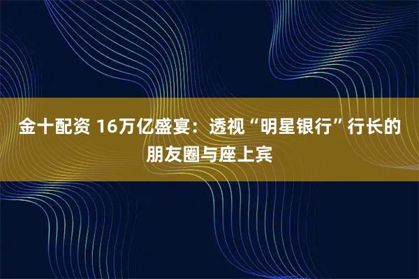 金十配资 16万亿盛宴：透视“明星银行”行长的朋友圈与座上宾