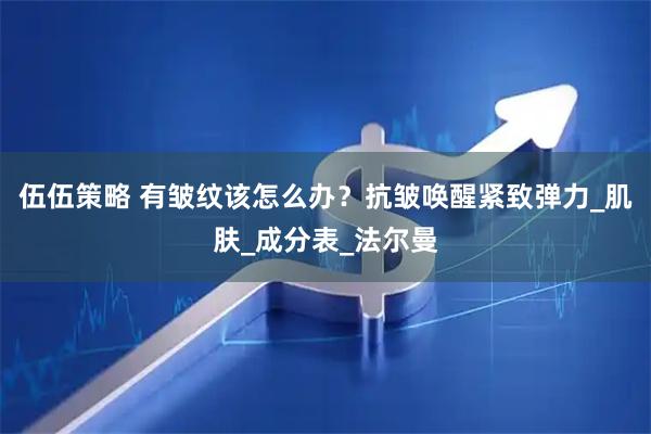 伍伍策略 有皱纹该怎么办？抗皱唤醒紧致弹力_肌肤_成分表_法尔曼