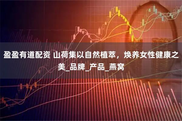 盈盈有道配资 山荷集以自然植萃，焕养女性健康之美_品牌_产品_燕窝