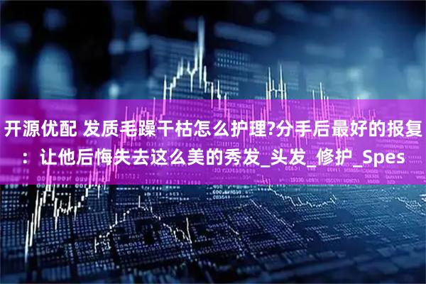 开源优配 发质毛躁干枯怎么护理?分手后最好的报复：让他后悔失去这么美的秀发_头发_修护_Spes