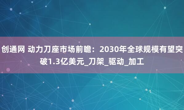 创通网 动力刀座市场前瞻：2030年全球规模有望突破1.3亿美元_刀架_驱动_加工