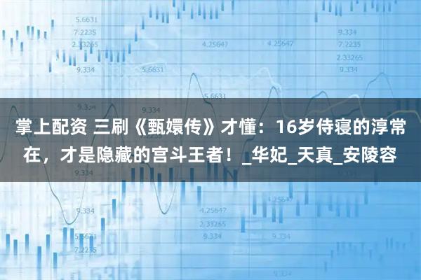 掌上配资 三刷《甄嬛传》才懂：16岁侍寝的淳常在，才是隐藏的宫斗王者！_华妃_天真_安陵容