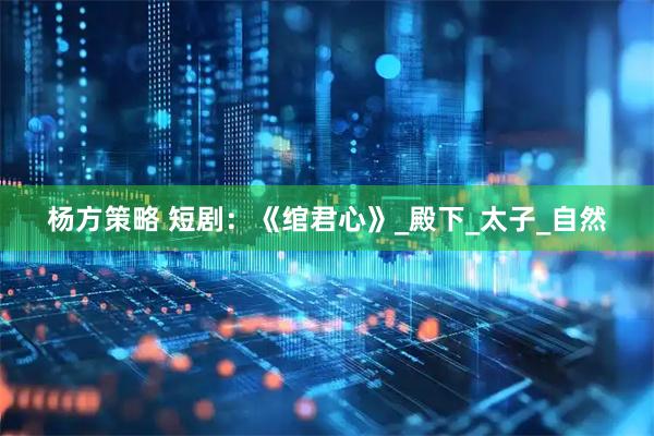 杨方策略 短剧：《绾君心》_殿下_太子_自然