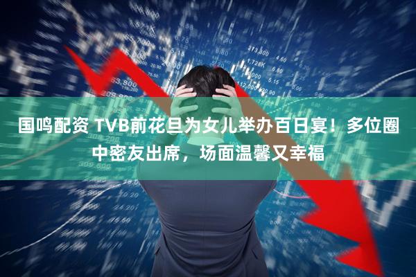 国鸣配资 TVB前花旦为女儿举办百日宴！多位圈中密友出席，场面温馨又幸福