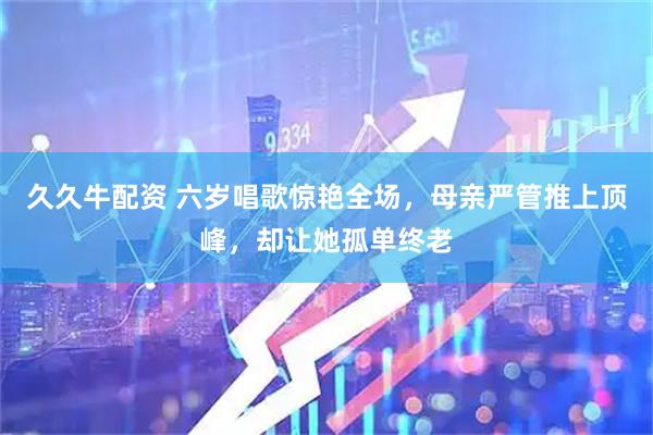 久久牛配资 六岁唱歌惊艳全场，母亲严管推上顶峰，却让她孤单终老