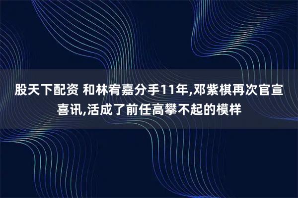股天下配资 和林宥嘉分手11年,邓紫棋再次官宣喜讯,活成了前任高攀不起的模样