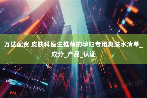 万达配资 皮肤科医生推荐的孕妇专用爽肤水清单_成分_产品_认证