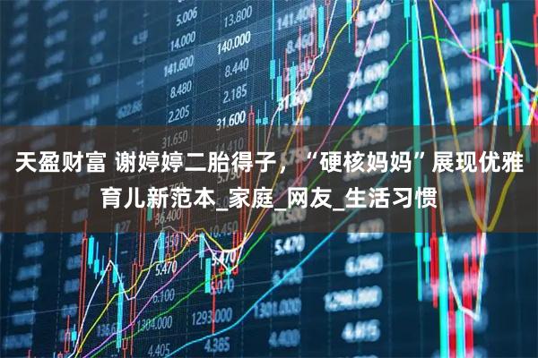 天盈财富 谢婷婷二胎得子，“硬核妈妈”展现优雅育儿新范本_家庭_网友_生活习惯