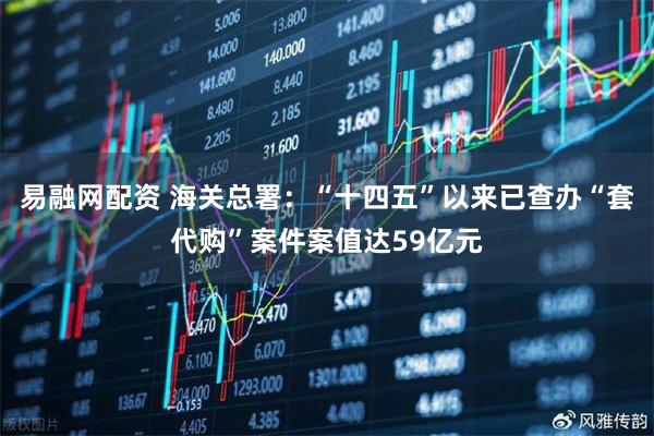 易融网配资 海关总署：“十四五”以来已查办“套代购”案件案值达59亿元