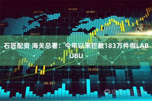 石匠配资 海关总署：今年以来拦截183万件假LABUBU