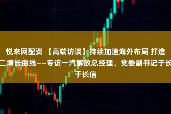 悦来网配资 【高端访谈】持续加速海外布局 打造第二增长曲线——专访一汽解放总经理、党委副书记于长信