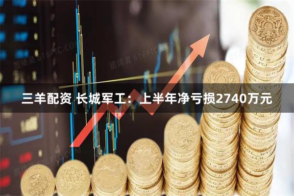 三羊配资 长城军工：上半年净亏损2740万元