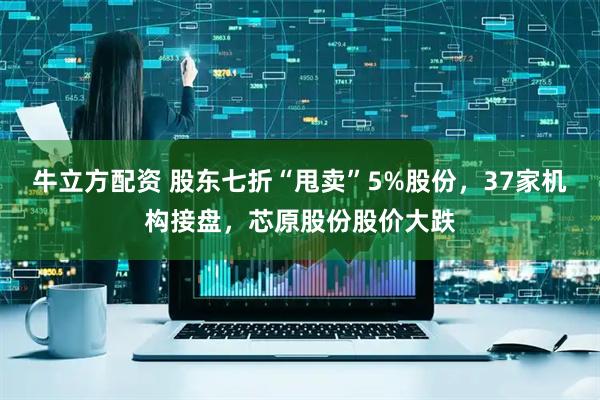 牛立方配资 股东七折“甩卖”5%股份，37家机构接盘，芯原股份股价大跌