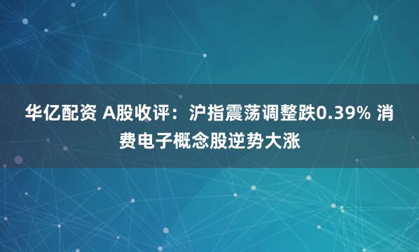 华亿配资 A股收评：沪指震荡调整跌0.39% 消费电子概念股逆势大涨