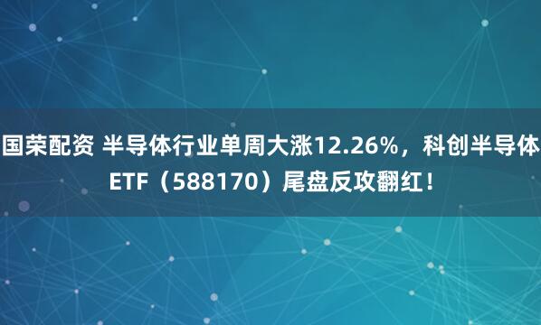 国荣配资 半导体行业单周大涨12.26%，科创半导体ETF（588170）尾盘反攻翻红！