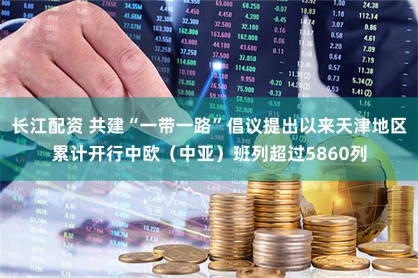 长江配资 共建“一带一路”倡议提出以来天津地区累计开行中欧（中亚）班列超过5860列