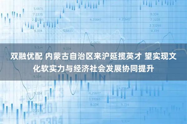双融优配 内蒙古自治区来沪延揽英才 望实现文化软实力与经济社会发展协同提升
