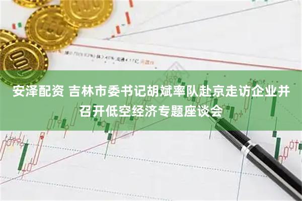 安泽配资 吉林市委书记胡斌率队赴京走访企业并召开低空经济专题座谈会