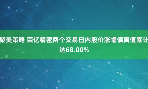 聚美策略 荣亿精密两个交易日内股价涨幅偏离值累计达68.00%