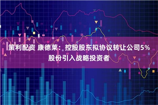 策利配资 康德莱：控股股东拟协议转让公司5%股份引入战略投资者