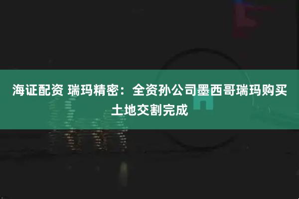 海证配资 瑞玛精密：全资孙公司墨西哥瑞玛购买土地交割完成