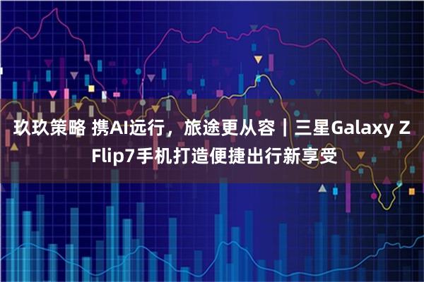 玖玖策略 携AI远行，旅途更从容｜三星Galaxy Z Flip7手机打造便捷出行新享受
