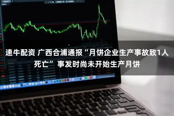 速牛配资 广西合浦通报“月饼企业生产事故致1人死亡” 事发时尚未开始生产月饼