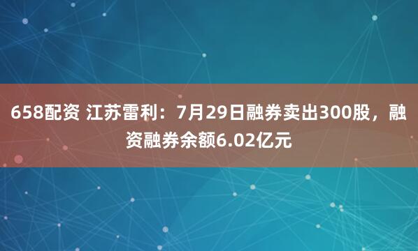 658配资 江苏雷利：7月29日融券卖出300股，融资融券余额6.02亿元