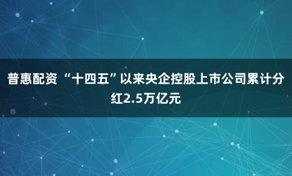 普惠配资 “十四五”以来央企控股上市公司累计分红2.5万亿元