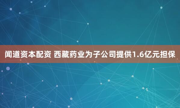 闻道资本配资 西藏药业为子公司提供1.6亿元担保