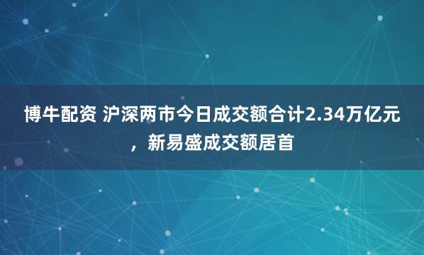 博牛配资 沪深两市今日成交额合计2.34万亿元，新易盛成交额居首