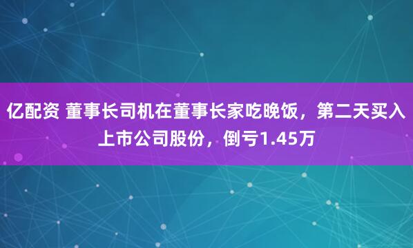 亿配资 董事长司机在董事长家吃晚饭，第二天买入上市公司股份，倒亏1.45万