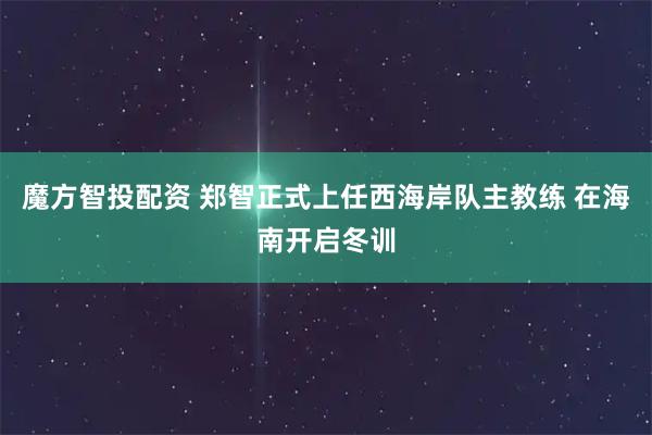 魔方智投配资 郑智正式上任西海岸队主教练 在海南开启冬训