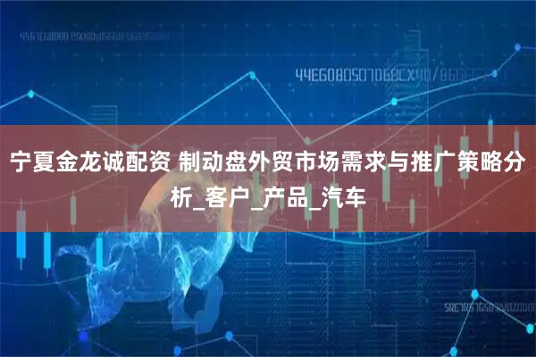 宁夏金龙诚配资 制动盘外贸市场需求与推广策略分析_客户_产品_汽车