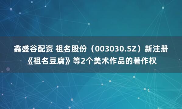 鑫盛谷配资 祖名股份（003030.SZ）新注册《祖名豆腐》等2个美术作品的著作权