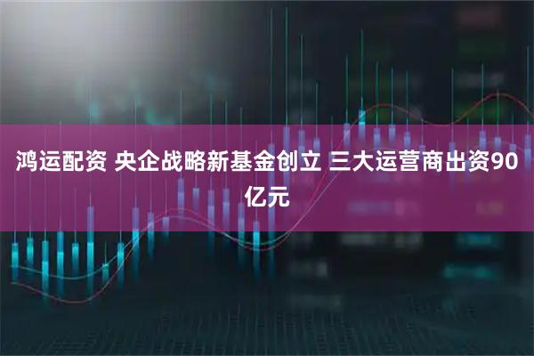 鸿运配资 央企战略新基金创立 三大运营商出资90亿元