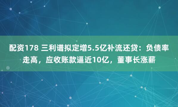 配资178 三利谱拟定增5.5亿补流还贷：负债率走高，应收账款逼近10亿，董事长涨薪